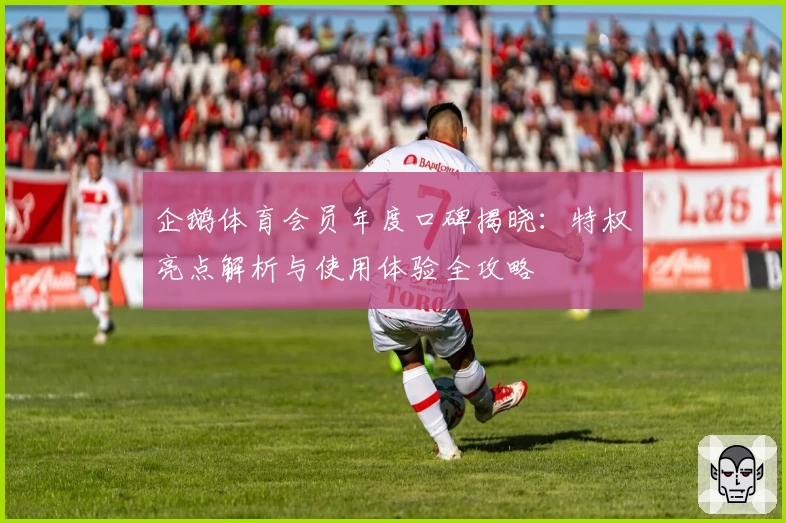 企鹅体育会员年度口碑揭晓：特权亮点解析与使用体验全攻略