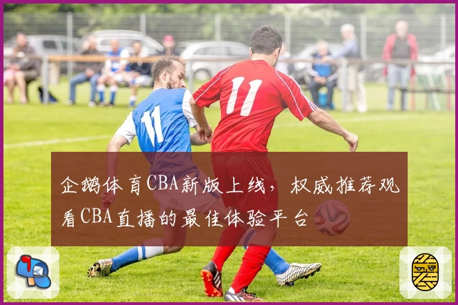 企鹅体育CBA新版上线，权威推荐观看CBA直播的最佳体验平台