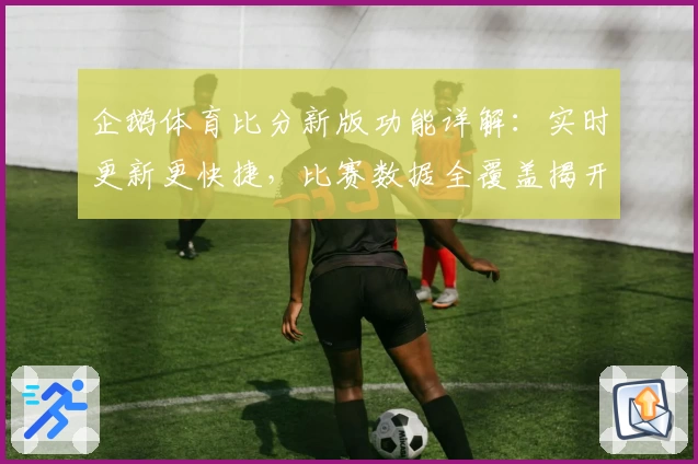 企鹅体育比分新版功能详解：实时更新更快捷，比赛数据全覆盖揭开全新观赛体验