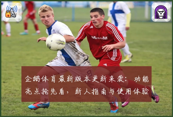 企鹅体育最新版本更新来袭：功能亮点抢先看，新人指南与使用体验全解析