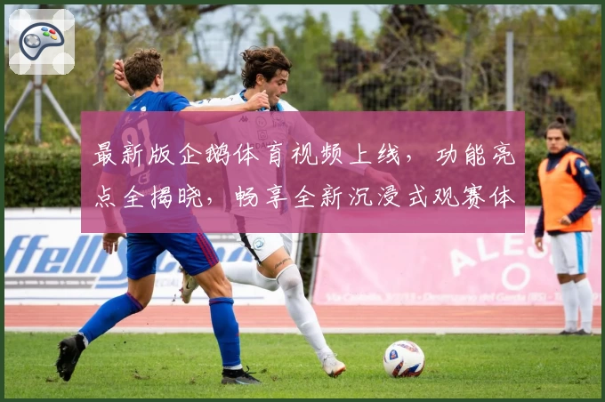 最新版企鹅体育视频上线,功能亮点全揭晓,畅享全新沉浸式观赛体验