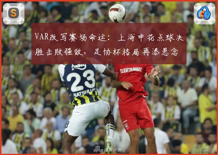 VAR改写赛场命运：上海申花点球决胜击败强敌，足协杯格局再添悬念
