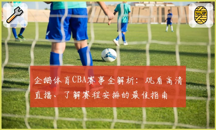 企鹅体育CBA赛事全解析：观看高清直播、了解赛程安排的最佳指南