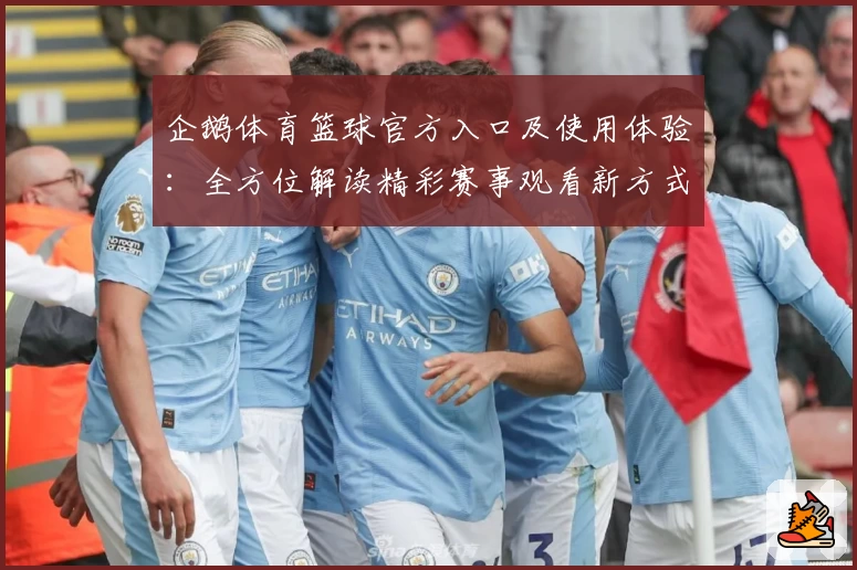 企鹅体育篮球官方入口及使用体验：全方位解读精彩赛事观看新方式