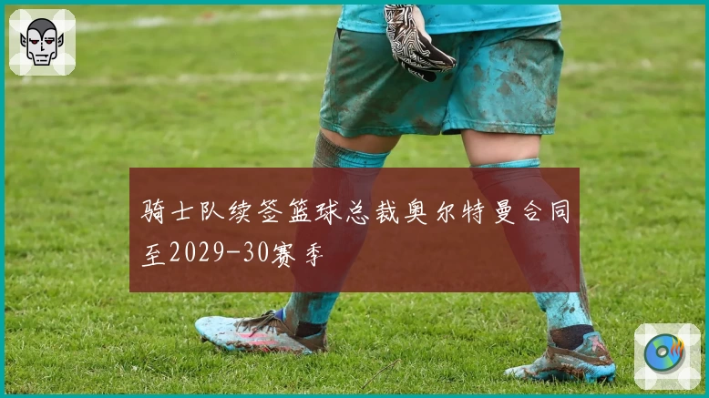 骑士队续签篮球总裁奥尔特曼合同至2029-30赛季